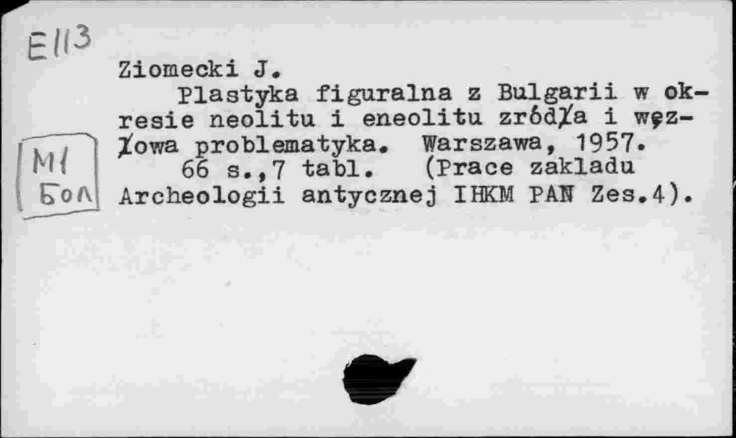 ﻿Ziomecki J.
Plastyka figuralna z Bulgarii w ok-resie neolitu і eneolitu zröd^a і wçz-Xowa problematyka. Warszawa, 1957.
66 s.,7 tabl. (Brace zakladu Archeologii antycznej ІЖМ PAN Zes.4).